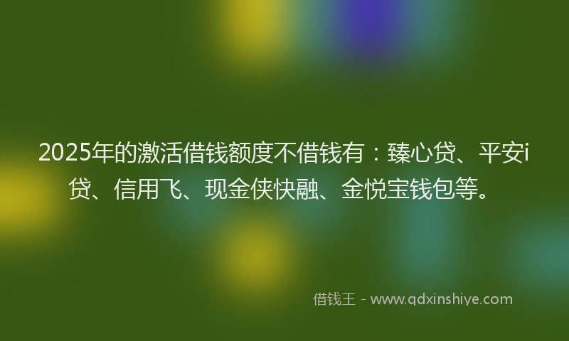2025年的激活借钱额度不借钱有：臻心贷、平安i贷、信用飞、现金侠快融、金悦宝钱包等。