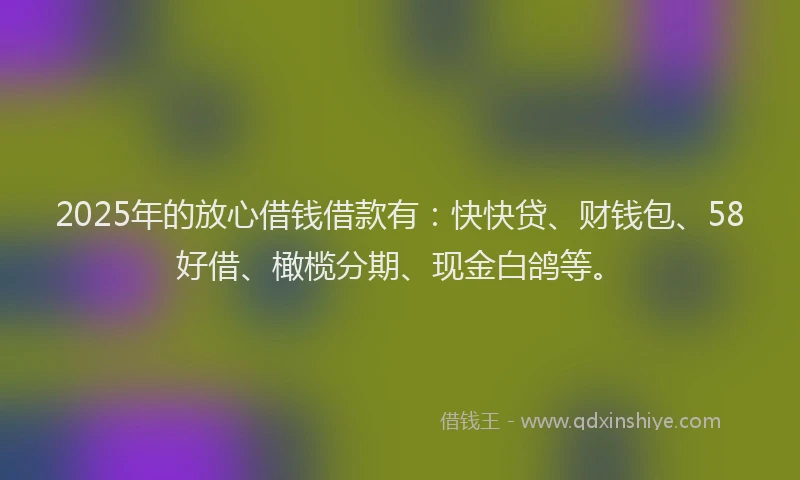 2025年的放心借钱借款有：快快贷、财钱包、58好借、橄榄分期、现金白鸽等。