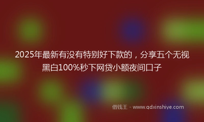 2025年最新有没有特别好下款的，分享五个无视黑白100%秒下网贷小额夜间口子