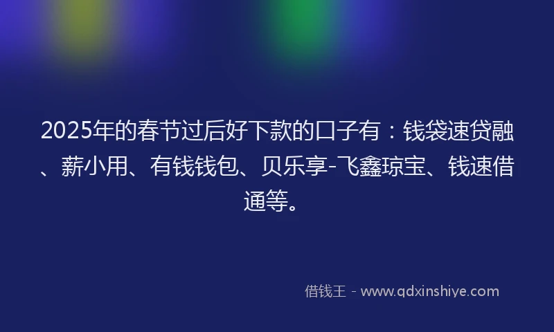 2025年的春节过后好下款的口子有:钱袋速贷融、薪小用、有钱钱包、贝乐享-飞鑫琼宝、钱速借通等。