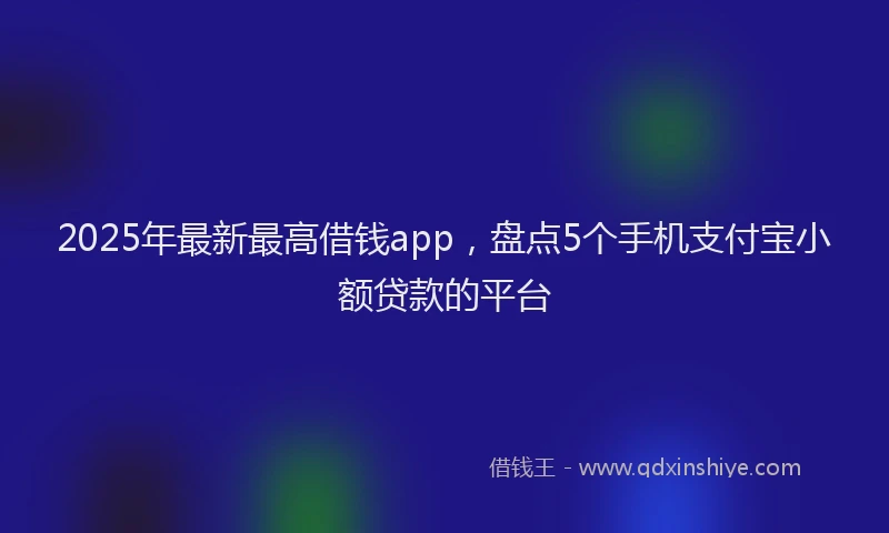 2025年最新最高借钱app，盘点5个手机支付宝小额贷款的平台