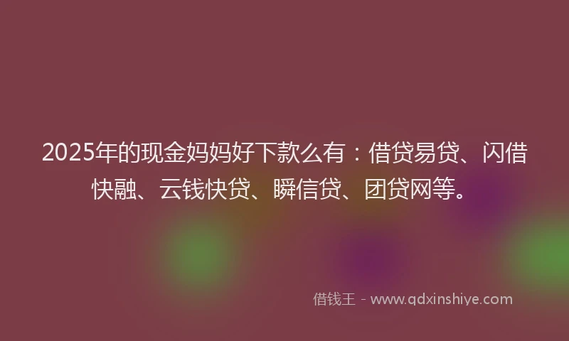 2025年的现金妈妈好下款么有：借贷易贷、闪借快融、云钱快贷、瞬信贷、团贷网等。