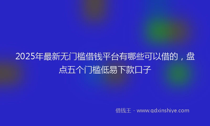 2025年最新无门槛借钱平台有哪些可以借的，盘点五个门槛低易下款口子