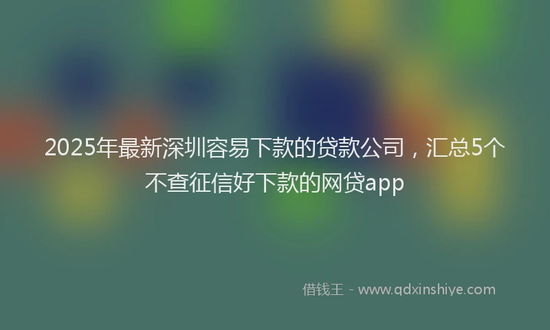 2025年最新深圳容易下款的贷款公司，汇总5个不查征信好下款的网贷app