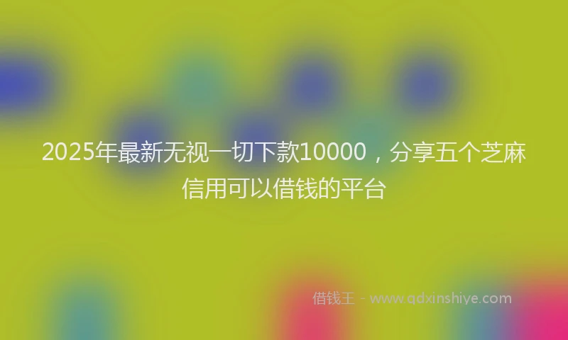 2025年最新无视一切下款10000，分享五个芝麻信用可以借钱的平台