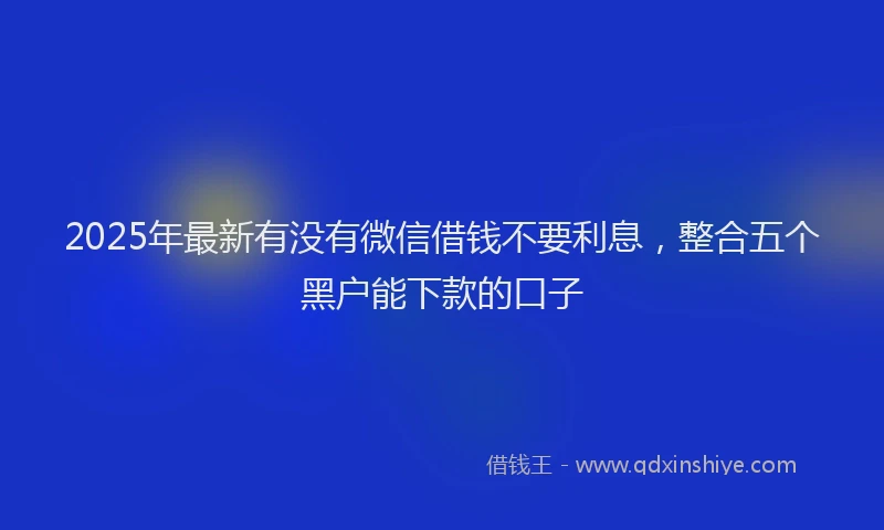 2025年最新有没有微信借钱不要利息，整合五个黑户能下款的口子