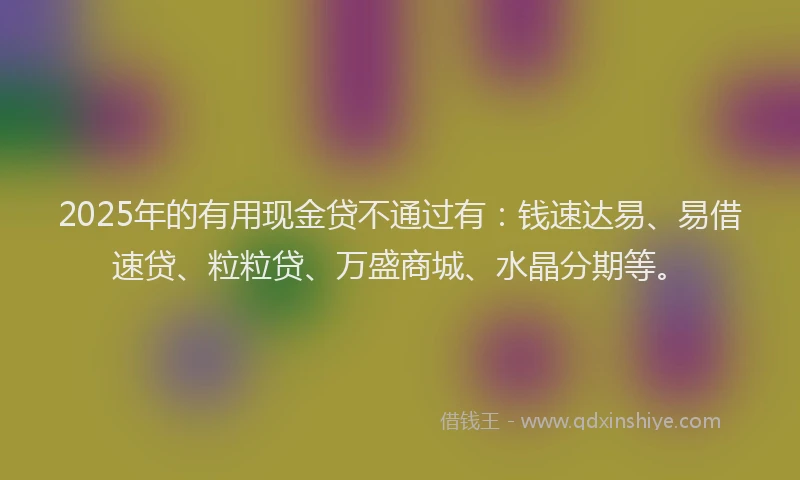 2025年的有用现金贷不通过有:钱速达易、易借速贷、粒粒贷、万盛商城、水晶分期等。