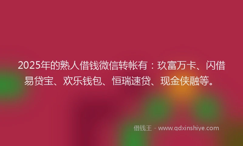 2025年的熟人借钱微信转帐有：玖富万卡、闪借易贷宝、欢乐钱包、恒瑞速贷、现金侠融等。