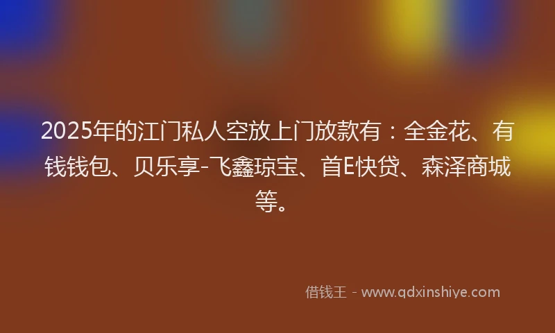 2025年的江门私人空放上门放款有：全金花、有钱钱包、贝乐享-飞鑫琼宝、首E快贷、森泽商城等。