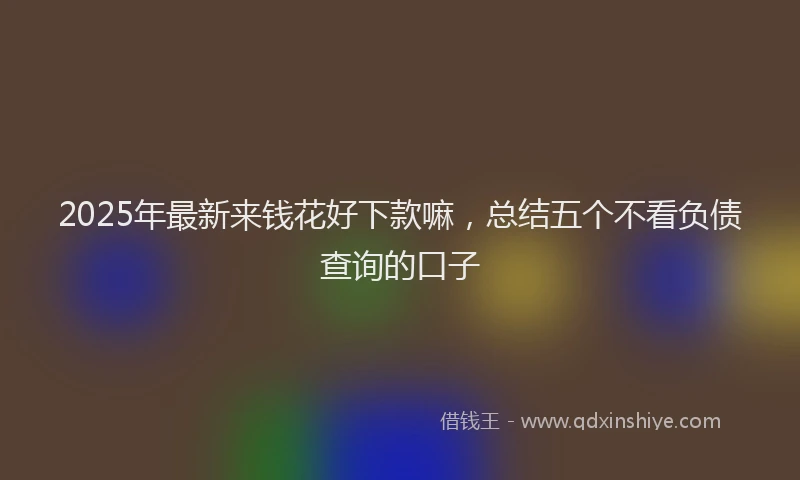 2025年最新来钱花好下款嘛，总结五个不看负债查询的口子