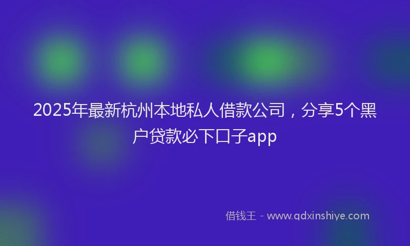 2025年最新杭州本地私人借款公司，分享5个黑户贷款必下口子app