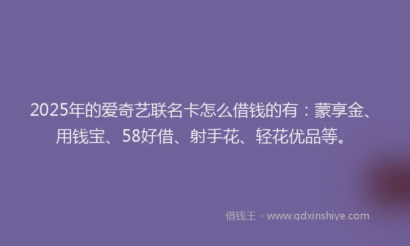 2025年的爱奇艺联名卡怎么借钱的有：蒙享金、用钱宝、58好借、射手花、轻花优品等。