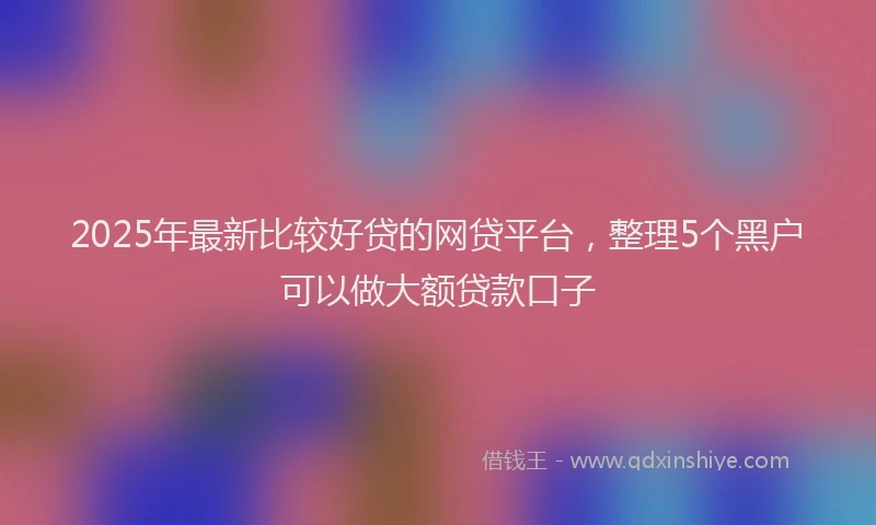 2025年最新比较好贷的网贷平台，整理5个黑户可以做大额贷款口子