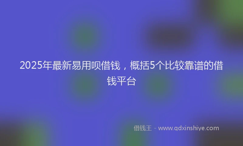 2025年最新易用呗借钱，概括5个比较靠谱的借钱平台