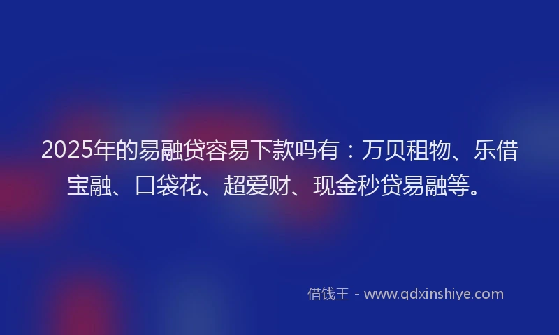 2025年的易融贷容易下款吗有：万贝租物、乐借宝融、口袋花、超爱财、现金秒贷易融等。