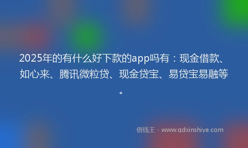2025年的有什么好下款的app吗有:现金借款、如心来、腾讯微粒贷、现金贷宝、易贷宝易融等。