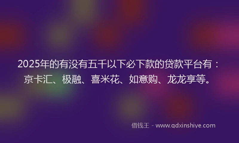 2025年的有没有五千以下必下款的贷款平台有：京卡汇、极融、喜米花、如意购、龙龙享等。