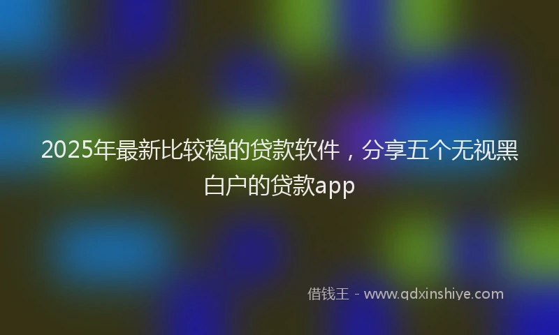 2025年最新比较稳的贷款软件，分享五个无视黑白户的贷款app