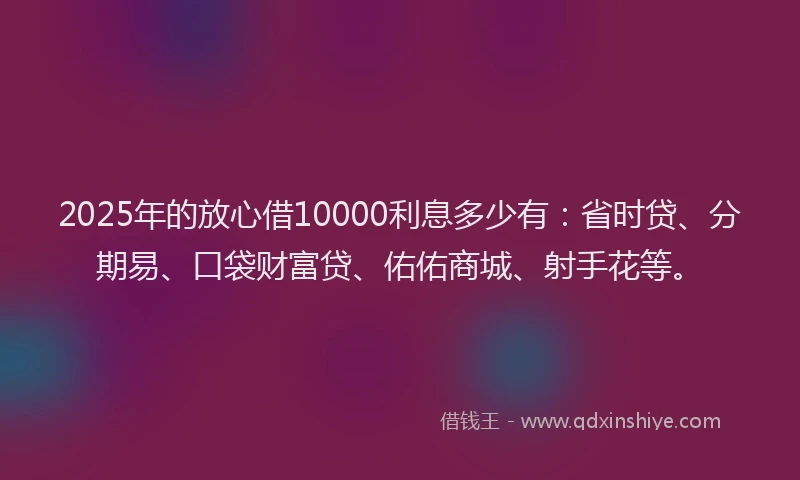 2025年的放心借10000利息多少有：省时贷、分期易、口袋财富贷、佑佑商城、射手花等。