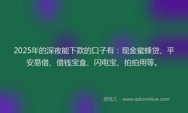 2025年的深夜能下款的口子有：现金蜜蜂贷、平安易借、借钱宝盒、闪电宝、拍拍用等。