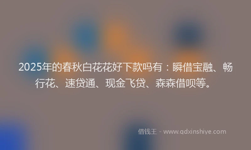 2025年的春秋白花花好下款吗有：瞬借宝融、畅行花、速贷通、现金飞贷、森森借呗等。