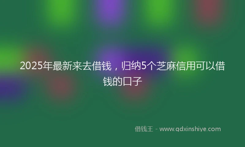 2025年最新来去借钱，归纳5个芝麻信用可以借钱的口子