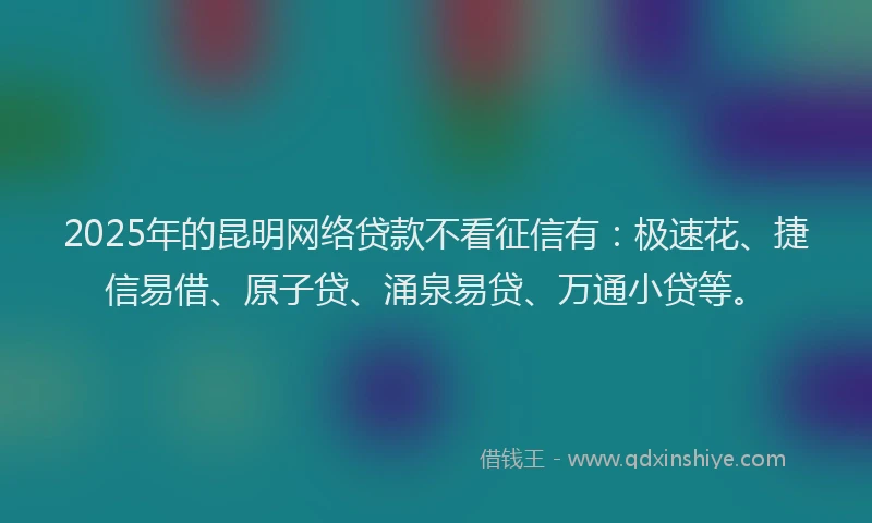 2025年的昆明网络贷款不看征信有：极速花、捷信易借、原子贷、涌泉易贷、万通小贷等。
