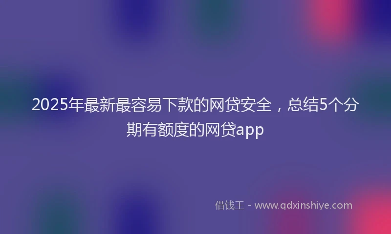 2025年最新最容易下款的网贷安全，总结5个分期有额度的网贷app