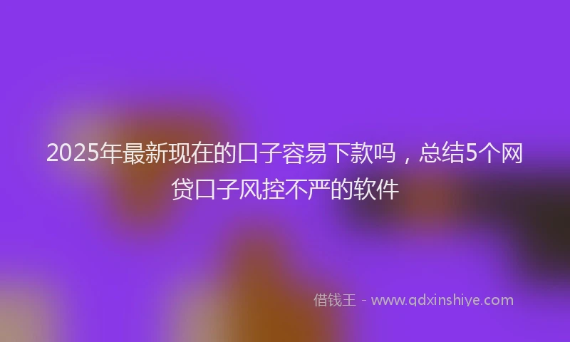 2025年最新现在的口子容易下款吗，总结5个网贷口子风控不严的软件