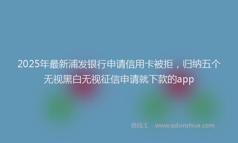 2025年最新浦发银行申请信用卡被拒，归纳五个无视黑白无视征信申请就下款的app