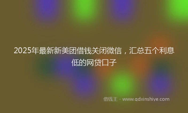 2025年最新新美团借钱关闭微信，汇总五个利息低的网贷口子