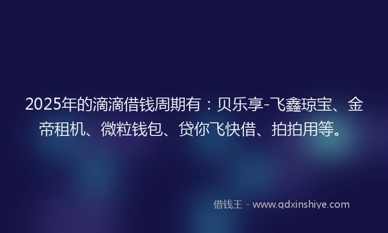 2025年的滴滴借钱周期有：贝乐享-飞鑫琼宝、金帝租机、微粒钱包、贷你飞快借、拍拍用等。