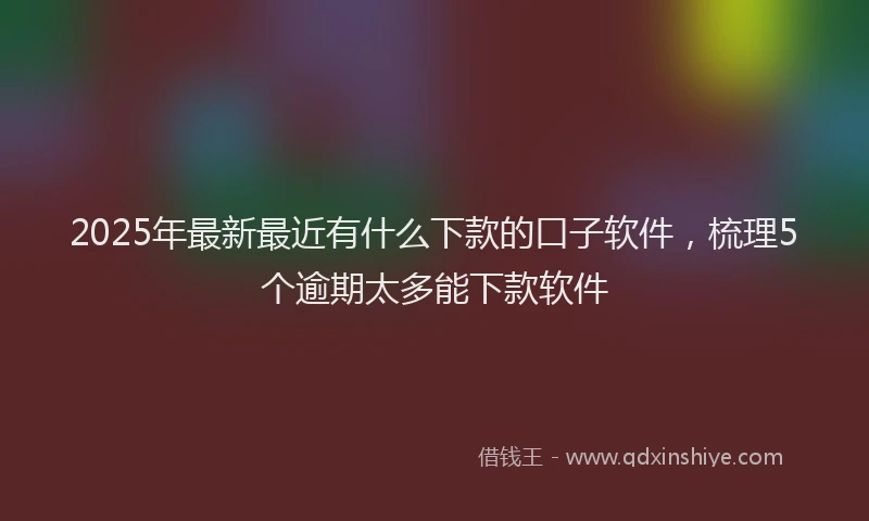 2025年最新最近有什么下款的口子软件，梳理5个逾期太多能下款软件