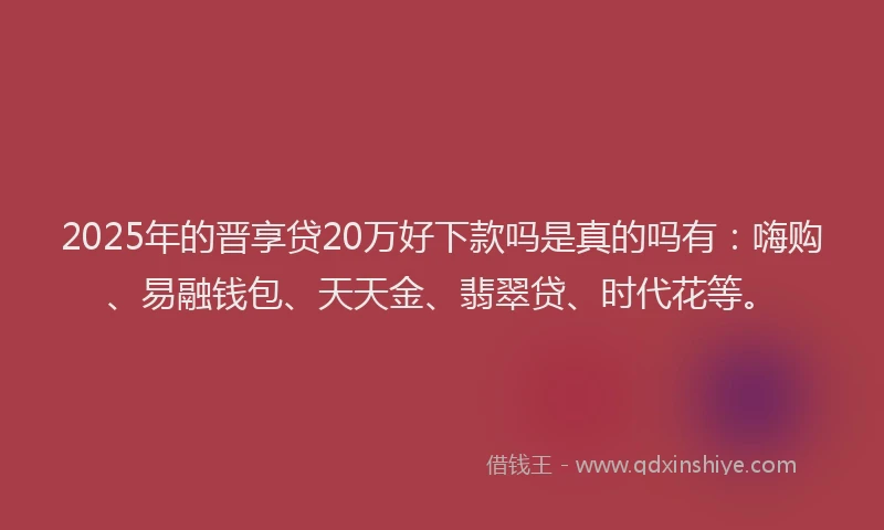 2025年的晋享贷20万好下款吗是真的吗有：嗨购、易融钱包、天天金、翡翠贷、时代花等。