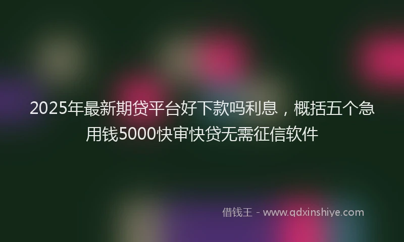 2025年最新期贷平台好下款吗利息，概括五个急用钱5000快审快贷无需征信软件