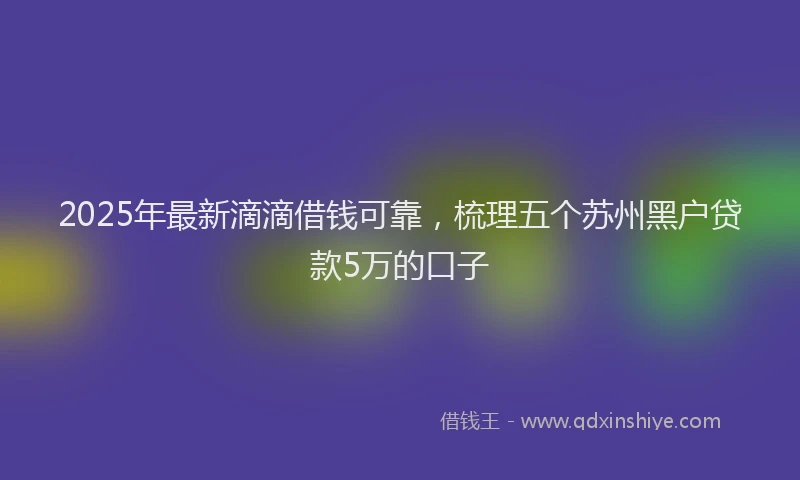2025年最新滴滴借钱可靠，梳理五个苏州黑户贷款5万的口子
