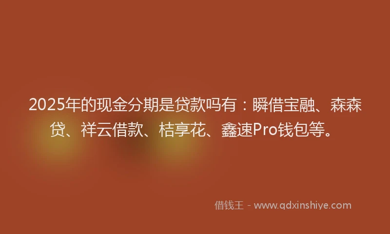 2025年的现金分期是贷款吗有：瞬借宝融、森森贷、祥云借款、桔享花、鑫速Pro钱包等。
