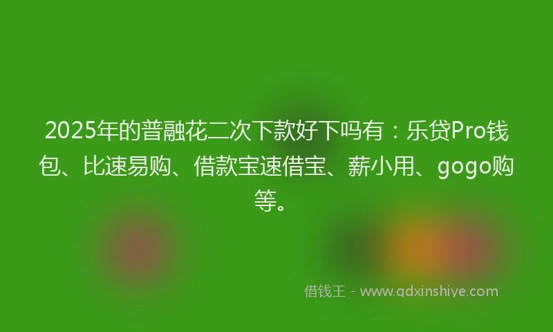 2025年的普融花二次下款好下吗有：乐贷Pro钱包、比速易购、借款宝速借宝、薪小用、gogo购等。