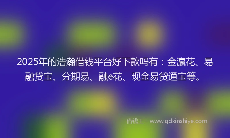 2025年的浩瀚借钱平台好下款吗有：金瀛花、易融贷宝、分期易、融e花、现金易贷通宝等。