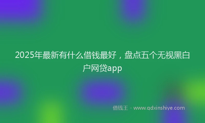 2025年最新有什么借钱最好，盘点五个无视黑白户网贷app