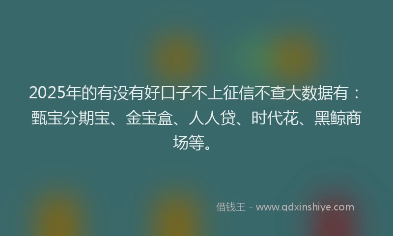 2025年的有没有好口子不上征信不查大数据有：甄宝分期宝、金宝盒、人人贷、时代花、黑鲸商场等。