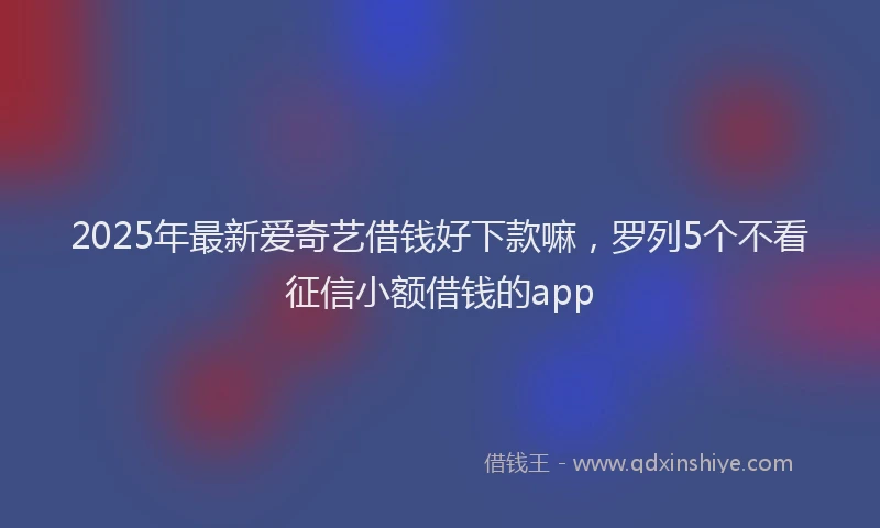 2025年最新爱奇艺借钱好下款嘛，罗列5个不看征信小额借钱的app