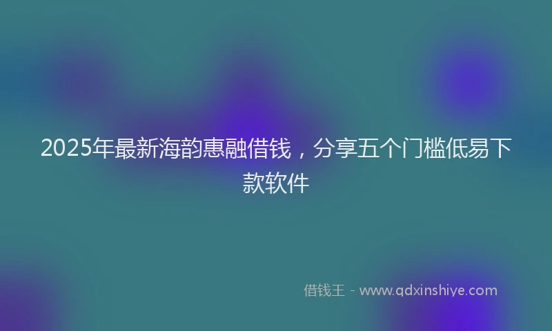 2025年最新海韵惠融借钱，分享五个门槛低易下款软件