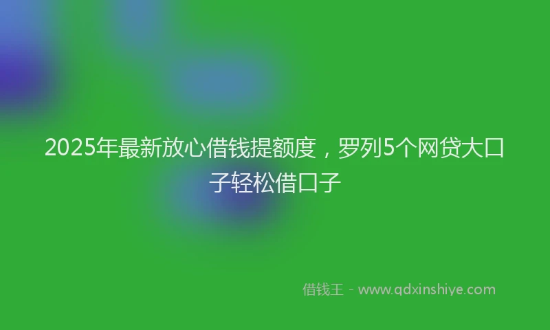 2025年最新放心借钱提额度，罗列5个网贷大口子轻松借口子