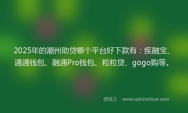 2025年的潮州助贷哪个平台好下款有：疾融宝、通通钱包、融通Pro钱包、粒粒贷、gogo购等。