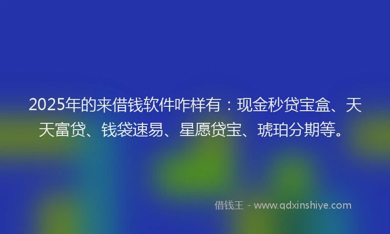 2025年的来借钱软件咋样有:现金秒贷宝盒、天天富贷、钱袋速易、星愿贷宝、琥珀分期等。