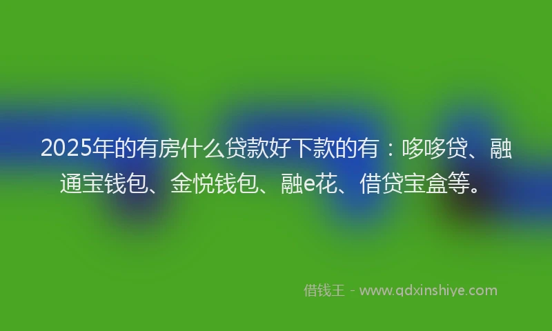 2025年的有房什么贷款好下款的有：哆哆贷、融通宝钱包、金悦钱包、融e花、借贷宝盒等。