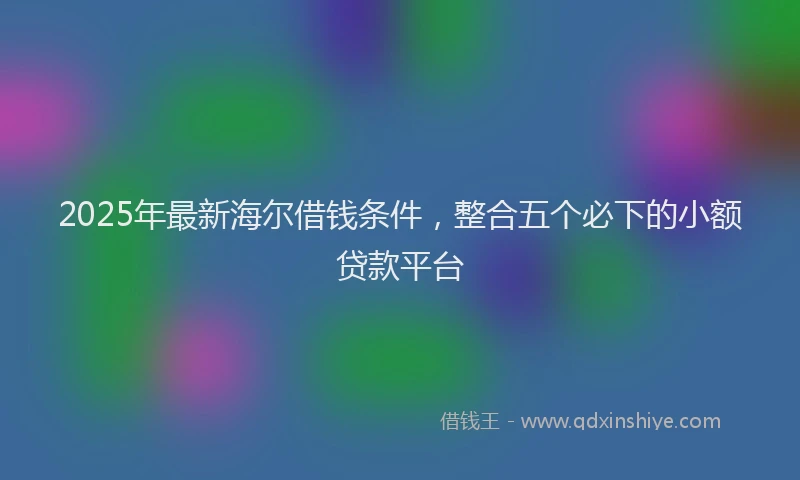 2025年最新海尔借钱条件，整合五个必下的小额贷款平台
