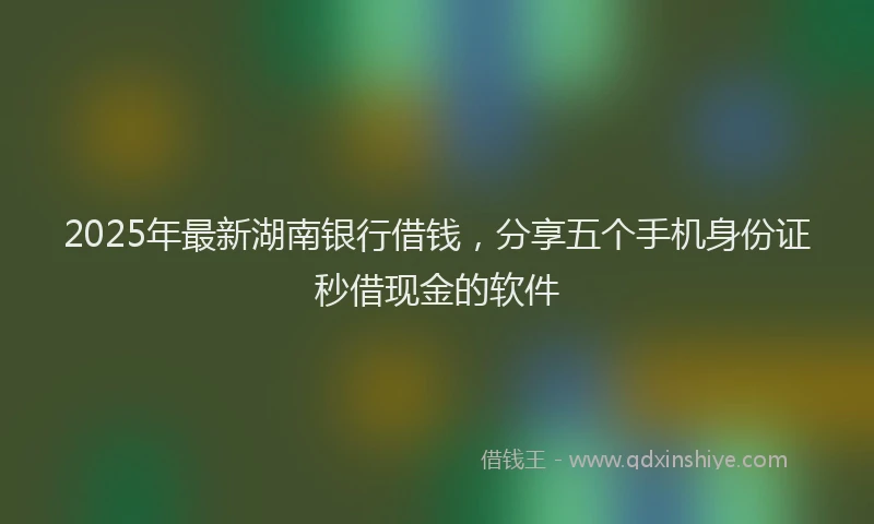 2025年最新湖南银行借钱，分享五个手机身份证秒借现金的软件