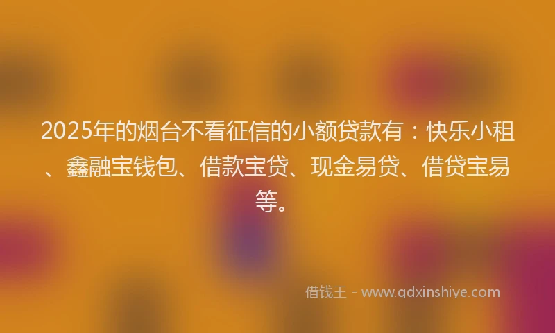 2025年的烟台不看征信的小额贷款有：快乐小租、鑫融宝钱包、借款宝贷、现金易贷、借贷宝易等。